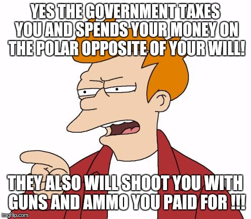Let Me Tell You Why That's Bullshit - Fry | YES THE GOVERNMENT TAXES YOU AND SPENDS YOUR MONEY ON THE POLAR OPPOSITE OF YOUR WILL! THEY ALSO WILL SHOOT YOU WITH GUNS AND AMMO YOU PAID FOR !!! | image tagged in let me tell you why that's bullshit - fry | made w/ Imgflip meme maker