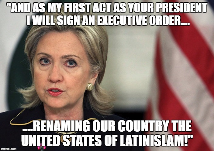 United States of latinislam | "AND AS MY FIRST ACT AS YOUR PRESIDENT I WILL SIGN AN EXECUTIVE ORDER.... ....RENAMING OUR COUNTRY THE UNITED STATES OF LATINISLAM!" | image tagged in hillary clinton,2016 presidential candidates,election 2016,islam,illegal immigration,secure the border | made w/ Imgflip meme maker