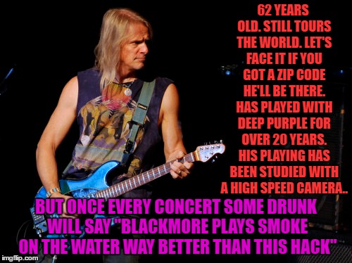 didn't know it was steve morse's birthday when i was making this | 62 YEARS OLD. STILL TOURS THE WORLD. LET'S FACE IT IF YOU GOT A ZIP CODE HE'LL BE THERE. HAS PLAYED WITH DEEP PURPLE FOR OVER 20 YEARS. HIS PLAYING HAS BEEN STUDIED WITH A HIGH SPEED CAMERA.. BUT ONCE EVERY CONCERT SOME DRUNK WILL SAY "BLACKMORE PLAYS SMOKE ON THE WATER WAY BETTER THAN THIS HACK" | image tagged in steve morse,deep purple | made w/ Imgflip meme maker