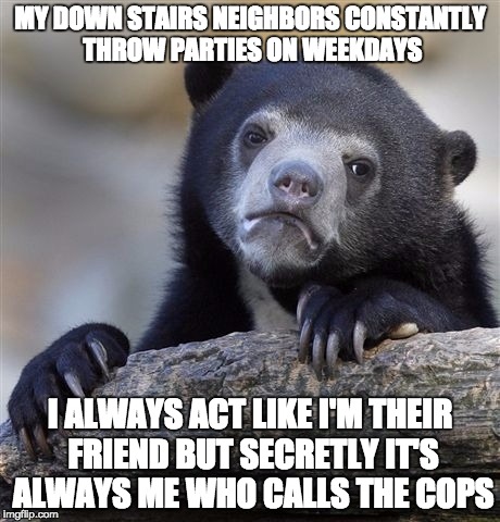 Confession Bear | MY DOWN STAIRS NEIGHBORS CONSTANTLY THROW PARTIES ON WEEKDAYS; I ALWAYS ACT LIKE I'M THEIR FRIEND BUT SECRETLY IT'S ALWAYS ME WHO CALLS THE COPS | image tagged in memes,confession bear,AdviceAnimals | made w/ Imgflip meme maker