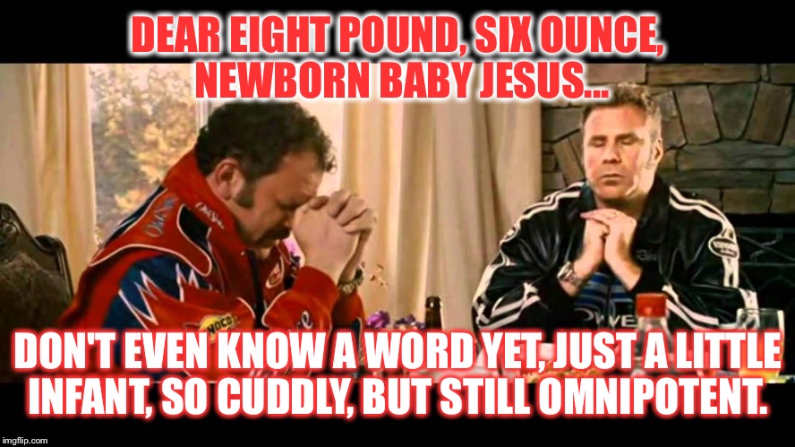Talladega nights | DEAR EIGHT POUND, SIX OUNCE, NEWBORN BABY JESUS... DON'T EVEN KNOW A WORD YET, JUST A LITTLE INFANT, SO CUDDLY, BUT STILL OMNIPOTENT. | image tagged in talladega nights | made w/ Imgflip meme maker