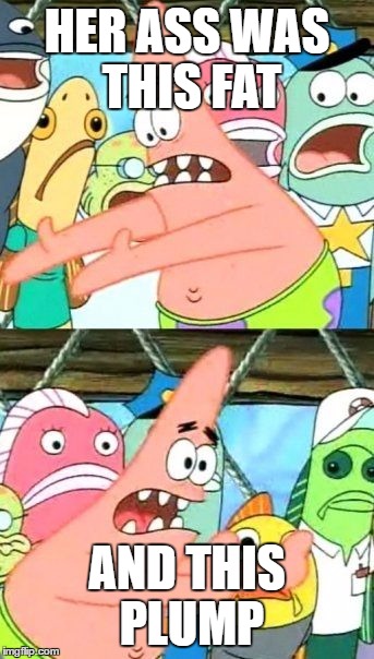 who is this girl patrick | HER ASS WAS THIS FAT; AND THIS PLUMP | image tagged in memes,put it somewhere else patrick | made w/ Imgflip meme maker