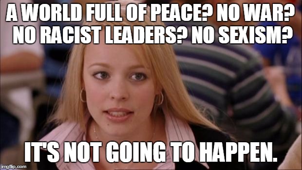 welcome to Earth :) | A WORLD FULL OF PEACE? NO WAR? NO RACIST LEADERS? NO SEXISM? IT'S NOT GOING TO HAPPEN. | image tagged in memes,its not going to happen | made w/ Imgflip meme maker