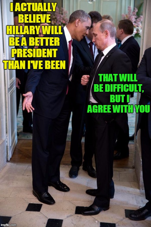 HILLARY 2016 | I ACTUALLY BELIEVE HILLARY WILL BE A BETTER PRESIDENT THAN I'VE BEEN; THAT WILL BE DIFFICULT,  BUT I AGREE WITH YOU | image tagged in obama asks putin up close | made w/ Imgflip meme maker