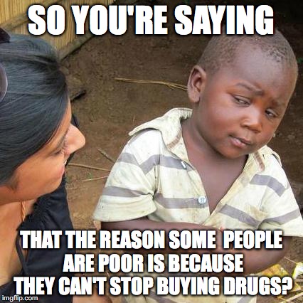 Third World Skeptical Kid | SO YOU'RE SAYING; THAT THE REASON SOME  PEOPLE ARE POOR IS BECAUSE THEY CAN'T STOP BUYING DRUGS? | image tagged in memes,third world skeptical kid | made w/ Imgflip meme maker