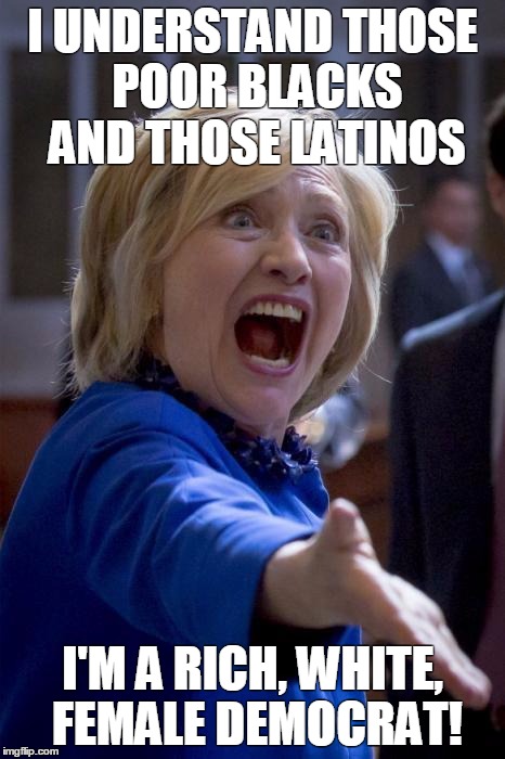WTF Hillary | I UNDERSTAND THOSE POOR BLACKS AND THOSE LATINOS; I'M A RICH, WHITE, FEMALE DEMOCRAT! | image tagged in wtf hillary | made w/ Imgflip meme maker