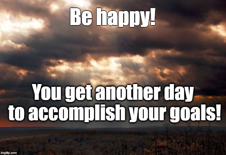 BE HAPPY | Be happy! You get another day to accomplish your goals! | image tagged in happy,inspirational | made w/ Imgflip meme maker