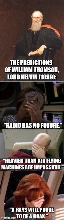 The Predictions of William Thomson, Lord Kelvin (1899) | THE PREDICTIONS OF WILLIAM THOMSON, LORD KELVIN (1899):; "RADIO HAS NO FUTURE."; "HEAVIER-THAN-AIR FLYING MACHINES ARE IMPOSSIBLE."; "X-RAYS WILL PROVE TO BE A HOAX." | image tagged in worf facepalm,captain picard facepalm,crusher facepalm,star trek | made w/ Imgflip meme maker