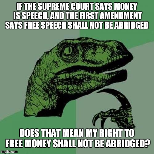 Philosoraptor | IF THE SUPREME COURT SAYS MONEY IS SPEECH, AND THE FIRST AMENDMENT SAYS FREE SPEECH SHALL NOT BE ABRIDGED; DOES THAT MEAN MY RIGHT TO FREE MONEY SHALL NOT BE ABRIDGED? | image tagged in memes,philosoraptor,AdviceAnimals | made w/ Imgflip meme maker
