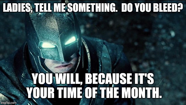 do you bleed? | LADIES, TELL ME SOMETHING.  DO YOU BLEED? YOU WILL, BECAUSE IT'S YOUR TIME OF THE MONTH. | image tagged in do you bleed | made w/ Imgflip meme maker