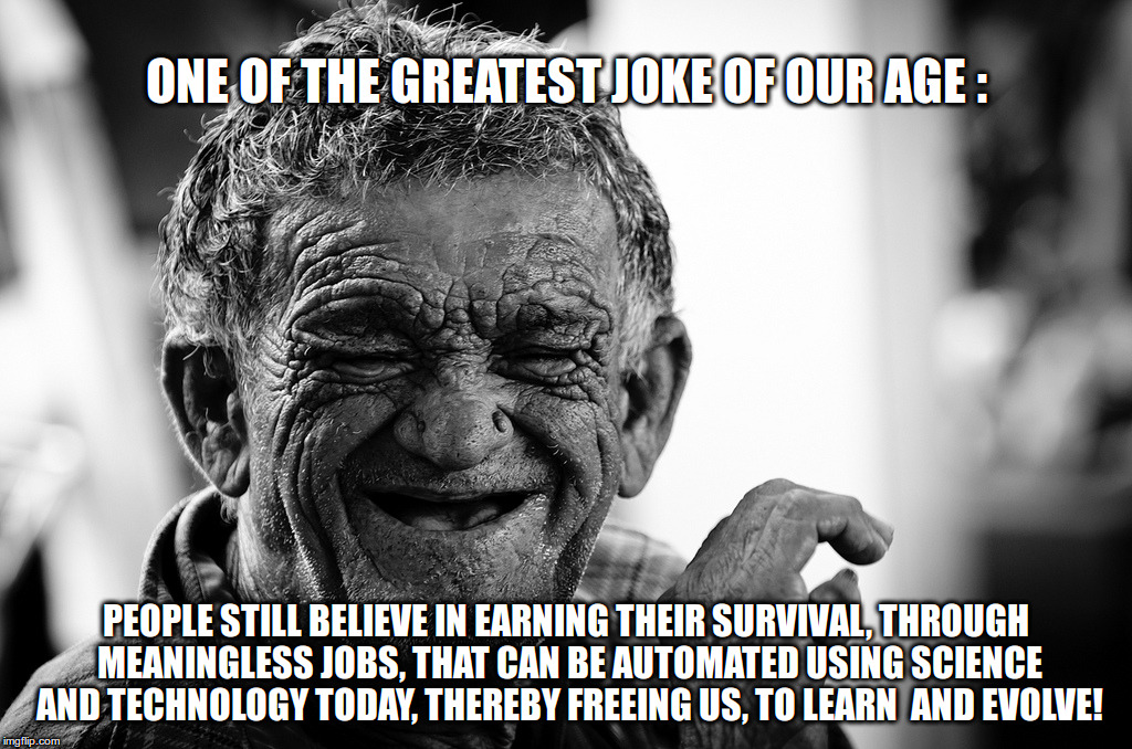 Old Man Laughing |  ONE OF THE GREATEST JOKE OF OUR AGE :; PEOPLE STILL BELIEVE IN EARNING THEIR SURVIVAL, THROUGH MEANINGLESS JOBS, THAT CAN BE AUTOMATED USING SCIENCE AND TECHNOLOGY TODAY, THEREBY FREEING US, TO LEARN  AND EVOLVE! | image tagged in laughing,money,life,survival,science,technology | made w/ Imgflip meme maker