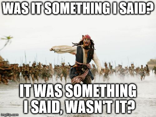 Was it something I said? | WAS IT SOMETHING I SAID? IT WAS SOMETHING I SAID, WASN'T IT? | image tagged in memes,jack sparrow being chased | made w/ Imgflip meme maker