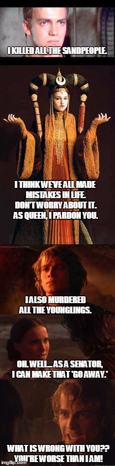 Who is worse, Anakin or Padme? | I KILLED ALL THE SANDPEOPLE. I THINK WE'VE ALL MADE MISTAKES IN LIFE. DON'T WORRY ABOUT IT. 
AS QUEEN, I PARDON YOU. I ALSO MURDERED ALL THE YOUNGLINGS. OH. WELL... AS A SENATOR, I CAN MAKE THAT 'GO AWAY.'; WHAT IS WRONG WITH YOU?? YOU'RE WORSE THAN I AM! | image tagged in anakin skywalker,padme amadala,star wars prequels,the phantom menace,revenge of the sith | made w/ Imgflip meme maker