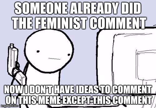 SOMEONE ALREADY DID THE FEMINIST COMMENT NOW I DON'T HAVE IDEAS TO COMMENT ON THIS MEME EXCEPT THIS COMMENT | made w/ Imgflip meme maker