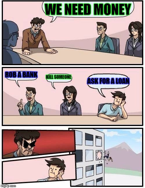 Boardroom Meeting Suggestion | WE NEED MONEY; ROB A BANK; KILL SOMEONE; ASK FOR A LOAN | image tagged in memes,boardroom meeting suggestion | made w/ Imgflip meme maker