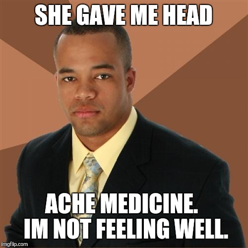 Successful Black Man | SHE GAVE ME HEAD; ACHE MEDICINE.  IM NOT FEELING WELL. | image tagged in memes,successful black man | made w/ Imgflip meme maker