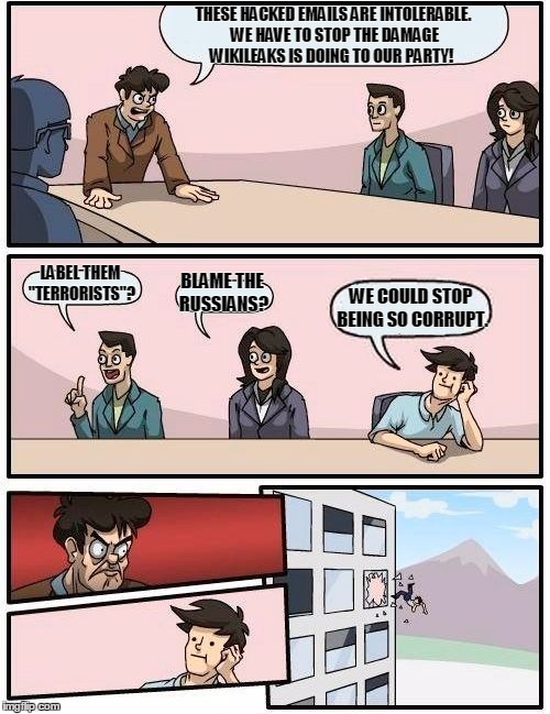 Boardroom Meeting Suggestion Meme | THESE HACKED EMAILS ARE INTOLERABLE. WE HAVE TO STOP THE DAMAGE WIKILEAKS IS DOING TO OUR PARTY! LABEL THEM "TERRORISTS"? BLAME THE RUSSIANS? WE COULD STOP BEING SO CORRUPT. | image tagged in memes,boardroom meeting suggestion | made w/ Imgflip meme maker