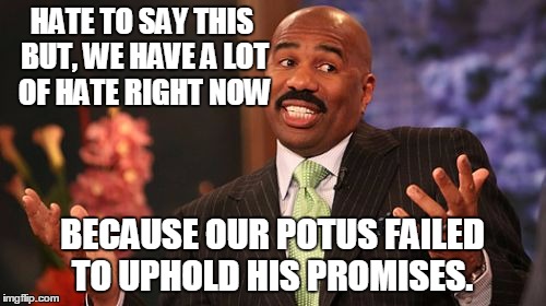 Steve Harvey Meme | HATE TO SAY THIS BUT, WE HAVE A LOT OF HATE RIGHT NOW BECAUSE OUR POTUS FAILED TO UPHOLD HIS PROMISES. | image tagged in memes,steve harvey | made w/ Imgflip meme maker