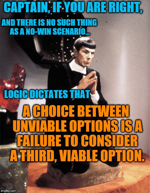 Spock praying | CAPTAIN, IF YOU ARE RIGHT, AND THERE IS NO SUCH THING AS A NO-WIN SCENARIO... LOGIC DICTATES THAT; A CHOICE BETWEEN UNVIABLE OPTIONS IS A FAILURE TO CONSIDER A THIRD, VIABLE OPTION. | image tagged in spock praying | made w/ Imgflip meme maker