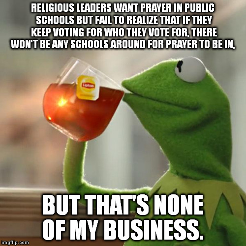 But That's None Of My Business Meme | RELIGIOUS LEADERS WANT PRAYER IN PUBLIC SCHOOLS BUT FAIL TO REALIZE THAT IF THEY KEEP VOTING FOR WHO THEY VOTE FOR, THERE WON'T BE ANY SCHOOLS AROUND FOR PRAYER TO BE IN, BUT THAT'S NONE OF MY BUSINESS. | image tagged in memes,but thats none of my business,kermit the frog | made w/ Imgflip meme maker