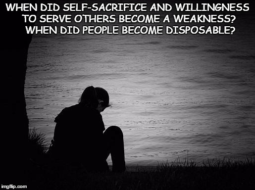 Lonely | WHEN DID SELF-SACRIFICE AND WILLINGNESS TO SERVE OTHERS BECOME A WEAKNESS?  WHEN DID PEOPLE BECOME DISPOSABLE? | image tagged in lonely | made w/ Imgflip meme maker