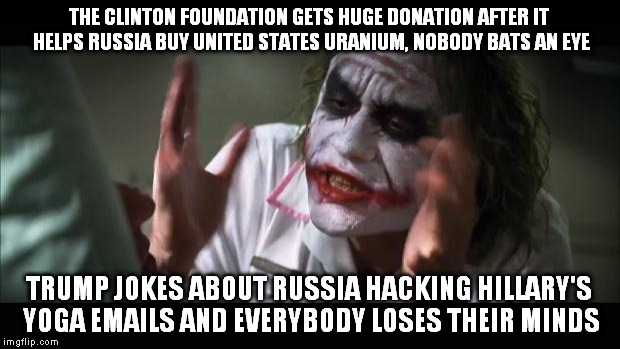 And everybody loses their minds Meme | THE CLINTON FOUNDATION GETS HUGE DONATION AFTER IT HELPS RUSSIA BUY UNITED STATES URANIUM, NOBODY BATS AN EYE; TRUMP JOKES ABOUT RUSSIA HACKING HILLARY'S YOGA EMAILS AND EVERYBODY LOSES THEIR MINDS | image tagged in memes,and everybody loses their minds | made w/ Imgflip meme maker