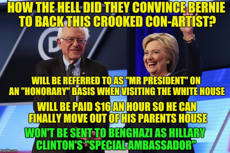 Guess Who Took It Up the Pooper ?? | HOW THE HELL DID THEY CONVINCE BERNIE TO BACK THIS CROOKED CON-ARTIST? WILL BE REFERRED TO AS "MR PRESIDENT" ON AN "HONORARY" BASIS WHEN VISITING THE WHITE HOUSE; WILL BE PAID $16 AN HOUR SO HE CAN FINALLY MOVE OUT OF HIS PARENTS HOUSE; WON'T BE SENT TO BENGHAZI AS HILLARY CLINTON'S "SPECIAL AMBASSADOR" | image tagged in bernie sanders,bend over,crookedhillary,elitist | made w/ Imgflip meme maker