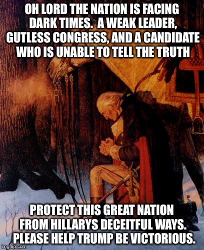 George Washington 5 | OH LORD THE NATION IS FACING DARK TIMES.  A WEAK LEADER, GUTLESS CONGRESS, AND A CANDIDATE WHO IS UNABLE TO TELL THE TRUTH; PROTECT THIS GREAT NATION FROM HILLARYS DECEITFUL WAYS.  PLEASE HELP TRUMP BE VICTORIOUS. | image tagged in george washington 5 | made w/ Imgflip meme maker