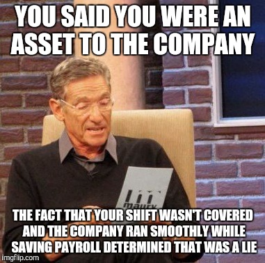 Maury Lie Detector | YOU SAID YOU WERE AN ASSET TO THE COMPANY; THE FACT THAT YOUR SHIFT WASN'T COVERED AND THE COMPANY RAN SMOOTHLY WHILE SAVING PAYROLL DETERMINED THAT WAS A LIE | image tagged in memes,maury lie detector,AdviceAnimals | made w/ Imgflip meme maker