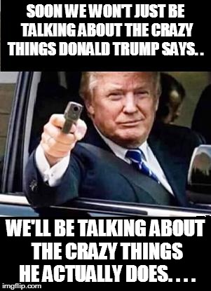 Danger Trump - with gun | SOON WE WON'T JUST BE TALKING ABOUT THE CRAZY THINGS DONALD TRUMP SAYS. . WE'LL BE TALKING ABOUT THE CRAZY THINGS HE ACTUALLY DOES. . . . | image tagged in trump,2016,hillary clinton,meme,crazy,donald trump | made w/ Imgflip meme maker