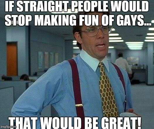 We're all created equal! | IF STRAIGHT PEOPLE WOULD STOP MAKING FUN OF GAYS... THAT WOULD BE GREAT! | image tagged in memes,that would be great | made w/ Imgflip meme maker