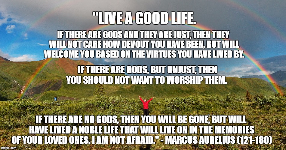 Live a Good Life | "LIVE A GOOD LIFE. IF THERE ARE GODS AND THEY ARE JUST, THEN THEY WILL NOT CARE HOW DEVOUT YOU HAVE BEEN, BUT WILL WELCOME YOU BASED ON THE VIRTUES YOU HAVE LIVED BY. IF THERE ARE GODS, BUT UNJUST, THEN YOU SHOULD NOT WANT TO WORSHIP THEM. IF THERE ARE NO GODS, THEN YOU WILL BE GONE, BUT WILL HAVE LIVED A NOBLE LIFE THAT WILL LIVE ON IN THE MEMORIES OF YOUR LOVED ONES. I AM NOT AFRAID." - MARCUS AURELIUS (121-180) | image tagged in rainbows,marcus aurelius,god,no god | made w/ Imgflip meme maker