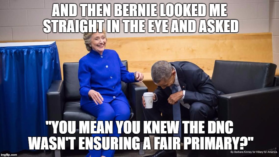 Hillary and Obama | AND THEN BERNIE LOOKED ME STRAIGHT IN THE EYE AND ASKED; "YOU MEAN YOU KNEW THE DNC WASN'T ENSURING A FAIR PRIMARY?" | image tagged in hillary and obama | made w/ Imgflip meme maker