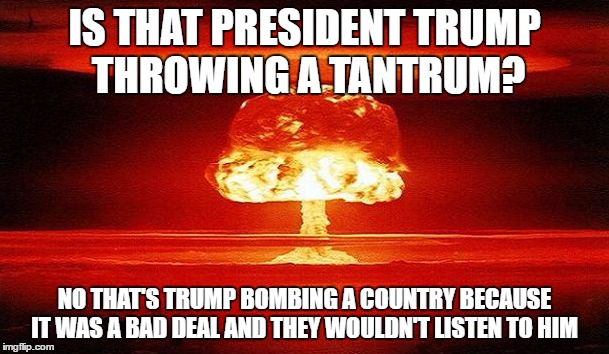 Nuclear Bomb Mind Blown | IS THAT PRESIDENT TRUMP THROWING A TANTRUM? NO THAT'S TRUMP BOMBING A COUNTRY BECAUSE IT WAS A BAD DEAL AND THEY WOULDN'T LISTEN TO HIM | image tagged in nuclear bomb mind blown | made w/ Imgflip meme maker