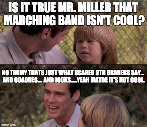 That's Just Something X Say | IS IT TRUE MR. MILLER THAT MARCHING BAND ISN'T COOL? NO TIMMY THATS JUST WHAT SCARED 8TH GRADERS SAY... AND COACHES.... AND JOCKS.....YEAH MAYBE IT'S NOT COOL. | image tagged in memes,thats just something x say | made w/ Imgflip meme maker