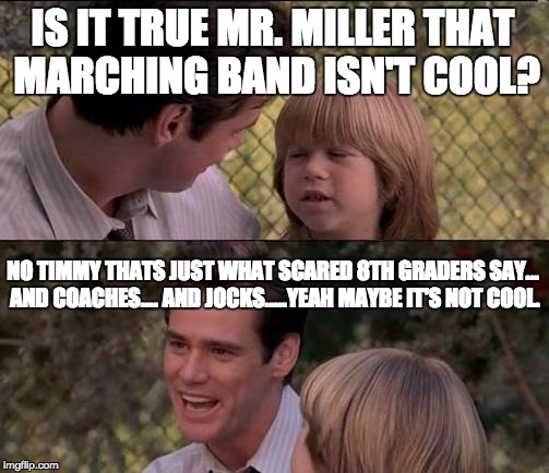 That's Just Something X Say Meme | IS IT TRUE MR. MILLER THAT MARCHING BAND ISN'T COOL? NO TIMMY THATS JUST WHAT SCARED 8TH GRADERS SAY... AND COACHES.... AND JOCKS.....YEAH MAYBE IT'S NOT COOL. | image tagged in memes,thats just something x say | made w/ Imgflip meme maker