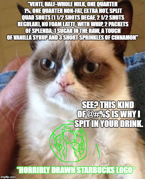 Grumpy Cat Meme | "VENTI, HALF-WHOLE MILK, ONE QUARTER 1%, ONE QUARTER NON-FAT, EXTRA HOT, SPLIT QUAD SHOTS (1 1/2 SHOTS DECAF, 2 1/2 SHOTS REGULAR), NO FOAM LATTE, WITH WHIP, 2 PACKETS OF SPLENDA, 1 SUGAR IN THE RAW, A TOUCH OF VANILLA SYRUP AND 3 SHORT SPRINKLES OF CINNAMON"; SEE? THIS KIND OF @#%$ IS WHY I SPIT IN YOUR DRINK. *HORRIBLY DRAWN STARBUCKS LOGO* | image tagged in memes,grumpy cat,coffee,starbucks | made w/ Imgflip meme maker