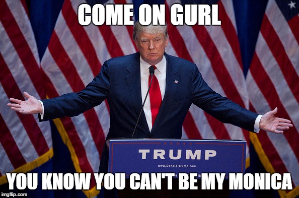Trump Bruh | COME ON GURL YOU KNOW YOU CAN'T BE MY MONICA | image tagged in trump bruh | made w/ Imgflip meme maker