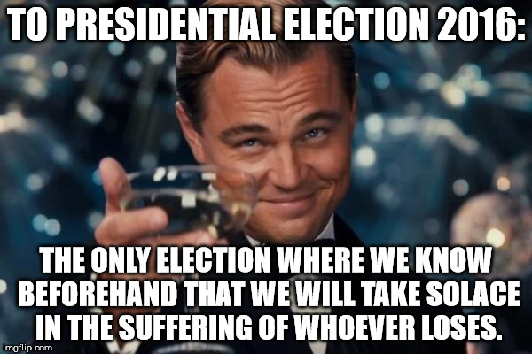 Leonardo Dicaprio Cheers | TO PRESIDENTIAL ELECTION 2016:; THE ONLY ELECTION WHERE WE KNOW BEFOREHAND THAT WE WILL TAKE SOLACE IN THE SUFFERING OF WHOEVER LOSES. | image tagged in memes,leonardo dicaprio cheers | made w/ Imgflip meme maker