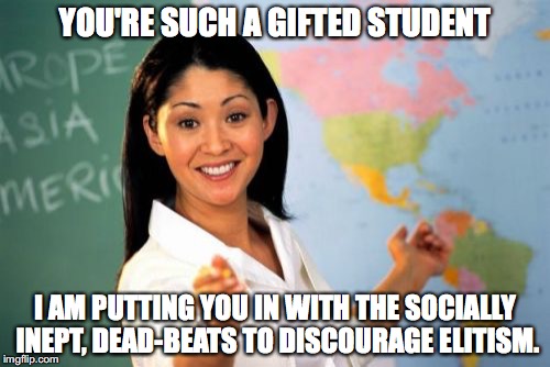 Gifted Students | YOU'RE SUCH A GIFTED STUDENT; I AM PUTTING YOU IN WITH THE SOCIALLY INEPT, DEAD-BEATS TO DISCOURAGE ELITISM. | image tagged in memes,unhelpful high school teacher,education | made w/ Imgflip meme maker