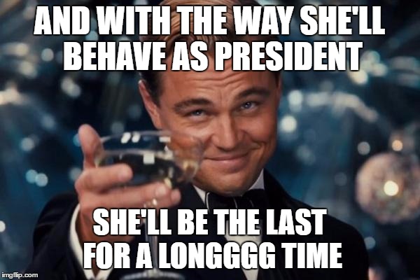 Leonardo Dicaprio Cheers Meme | AND WITH THE WAY SHE'LL BEHAVE AS PRESIDENT SHE'LL BE THE LAST FOR A LONGGGG TIME | image tagged in memes,leonardo dicaprio cheers | made w/ Imgflip meme maker