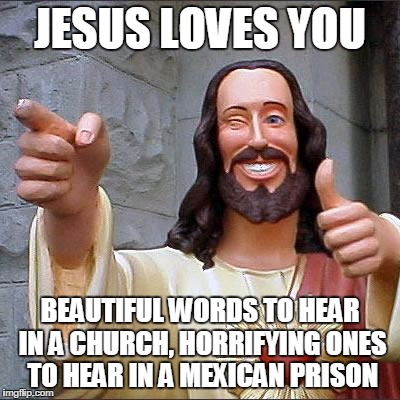 Buddy Christ | JESUS LOVES YOU; BEAUTIFUL WORDS TO HEAR IN A CHURCH, HORRIFYING ONES TO HEAR IN A MEXICAN PRISON | image tagged in memes,buddy christ | made w/ Imgflip meme maker