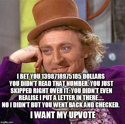 I got you didn't i |  I BET YOU 1398718975185 DOLLARS YOU DIDN'T READ THAT NUMBER. YOU JUST SKIPPED RIGHT OVER IT. YOU DIDN'T EVEN REALISE I PUT A LETTER IN THERE..... NO I DIDN'T BUT YOU WENT BACK AND CHECKED. I WANT MY UPVOTE | image tagged in memes,creepy condescending wonka | made w/ Imgflip meme maker