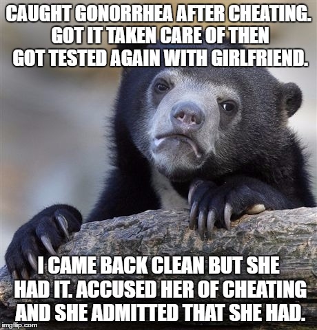 Confession Bear | CAUGHT GONORRHEA AFTER CHEATING. GOT IT TAKEN CARE OF THEN GOT TESTED AGAIN WITH GIRLFRIEND. I CAME BACK CLEAN BUT SHE HAD IT. ACCUSED HER OF CHEATING AND SHE ADMITTED THAT SHE HAD. | image tagged in memes,confession bear | made w/ Imgflip meme maker