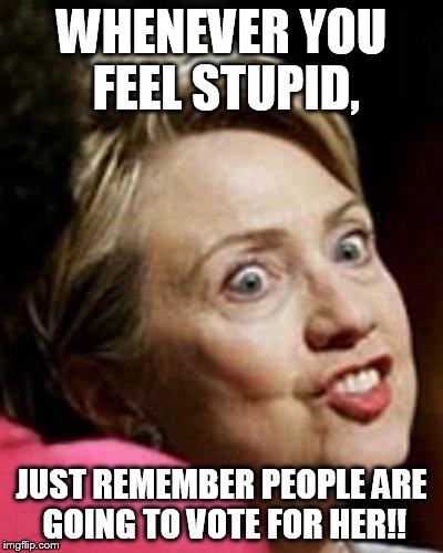 Hillary Clinton Fish | WHENEVER YOU FEEL STUPID, JUST REMEMBER PEOPLE ARE GOING TO VOTE FOR HER!! | image tagged in hillary clinton fish | made w/ Imgflip meme maker