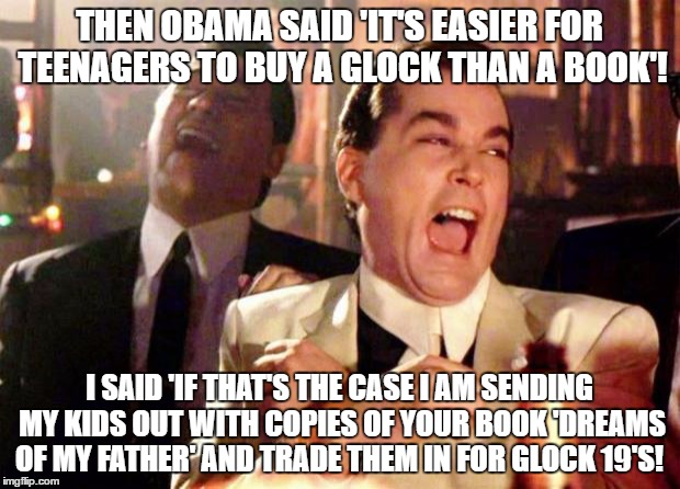 Wise guys laughing | THEN OBAMA SAID 'IT'S EASIER FOR TEENAGERS TO BUY A GLOCK THAN A BOOK'! I SAID 'IF THAT'S THE CASE I AM SENDING MY KIDS OUT WITH COPIES OF YOUR BOOK 'DREAMS OF MY FATHER' AND TRADE THEM IN FOR GLOCK 19'S! | image tagged in wise guys laughing | made w/ Imgflip meme maker