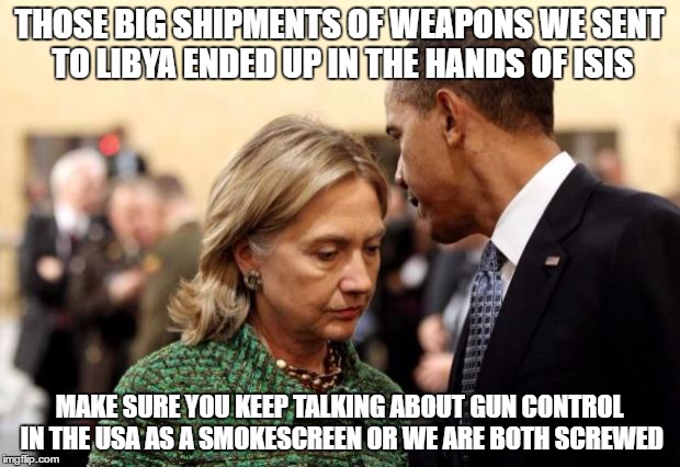 Guns for the Enemy but not our Citizens. | THOSE BIG SHIPMENTS OF WEAPONS WE SENT TO LIBYA ENDED UP IN THE HANDS OF ISIS; MAKE SURE YOU KEEP TALKING ABOUT GUN CONTROL IN THE USA AS A SMOKESCREEN OR WE ARE BOTH SCREWED | image tagged in obama and hillary,gun control,guns,isis | made w/ Imgflip meme maker