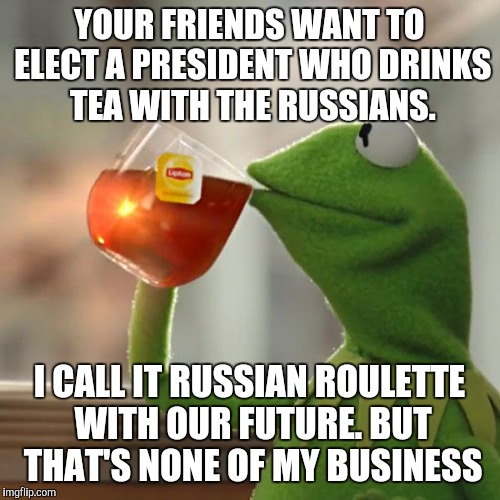 But That's None Of My Business | YOUR FRIENDS WANT TO ELECT A PRESIDENT WHO DRINKS TEA WITH THE RUSSIANS. I CALL IT RUSSIAN ROULETTE WITH OUR FUTURE.
BUT THAT'S NONE OF MY BUSINESS | image tagged in memes,but thats none of my business,kermit the frog | made w/ Imgflip meme maker