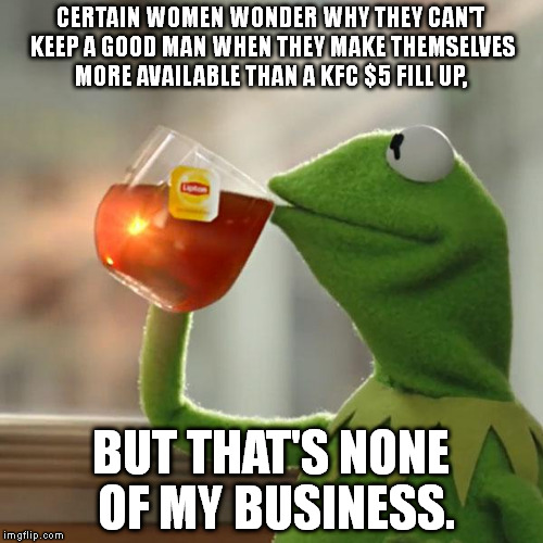 But That's None Of My Business Meme | CERTAIN WOMEN WONDER WHY THEY CAN'T KEEP A GOOD MAN WHEN THEY MAKE THEMSELVES MORE AVAILABLE THAN A KFC $5 FILL UP, BUT THAT'S NONE OF MY BUSINESS. | image tagged in memes,but thats none of my business,kermit the frog | made w/ Imgflip meme maker