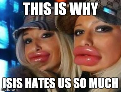 Duck Face Chicks | THIS IS WHY; ISIS HATES US SO MUCH | image tagged in memes,duck face chicks | made w/ Imgflip meme maker